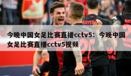 今晚中国女足比赛直播cctv5：今晚中国女足比赛直播cctv5视频